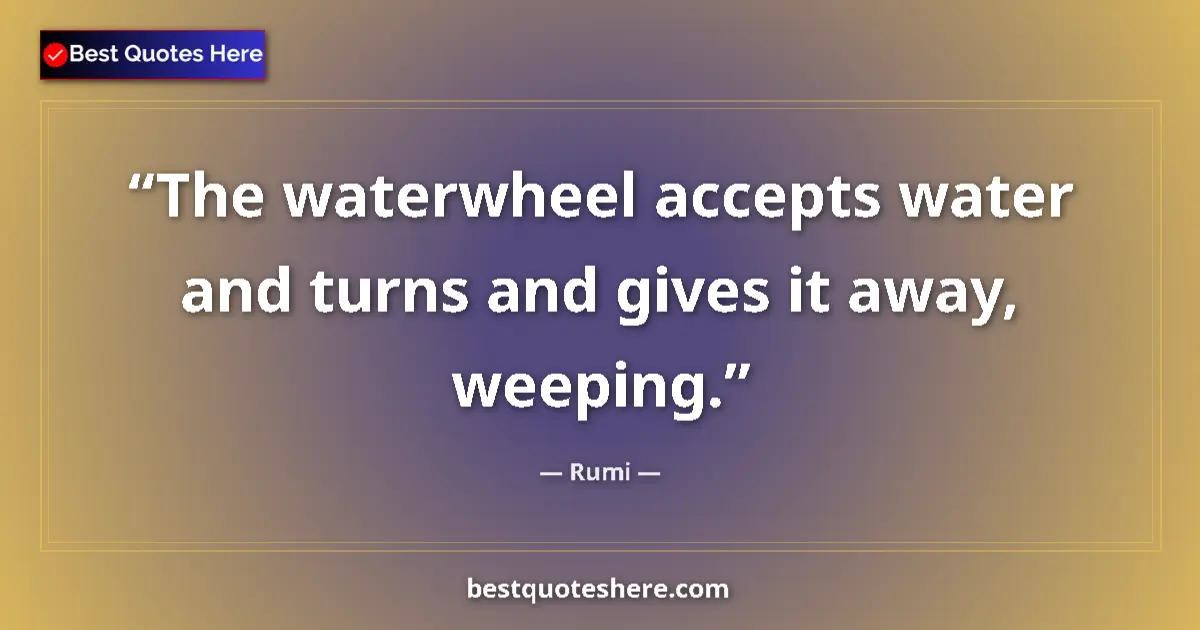 Quote by Rumi: The waterwheel accepts water and turns and gives it away, weeping....