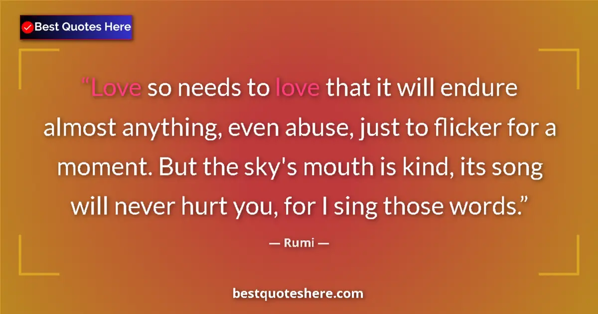 Quote by Rumi: Love so needs to love that it will endure almost anything, even abuse, just to flicker for a moment....