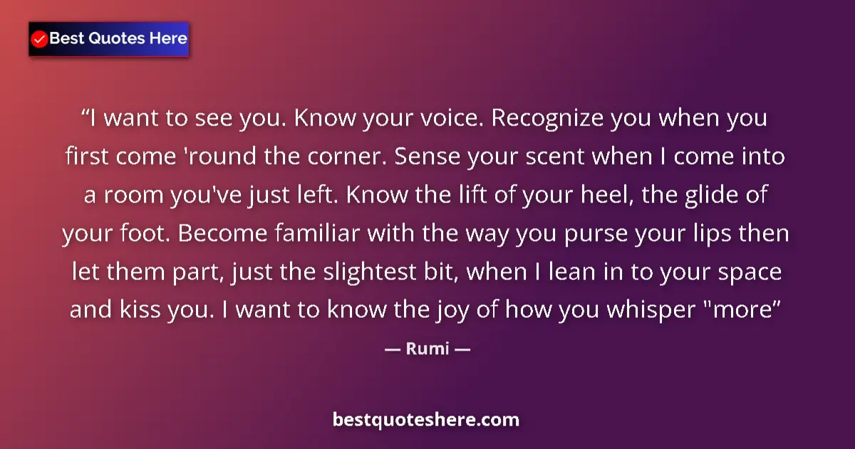 Quote by Rumi: I want to see you. Know your voice. Recognize you when you first come 'round the corner. Sense your ...