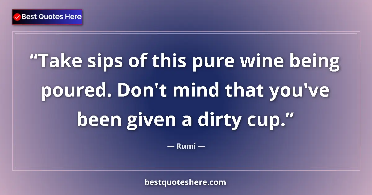 Quote by Rumi: Take sips of this pure wine being poured. Don't mind that you've been given a dirty cup....