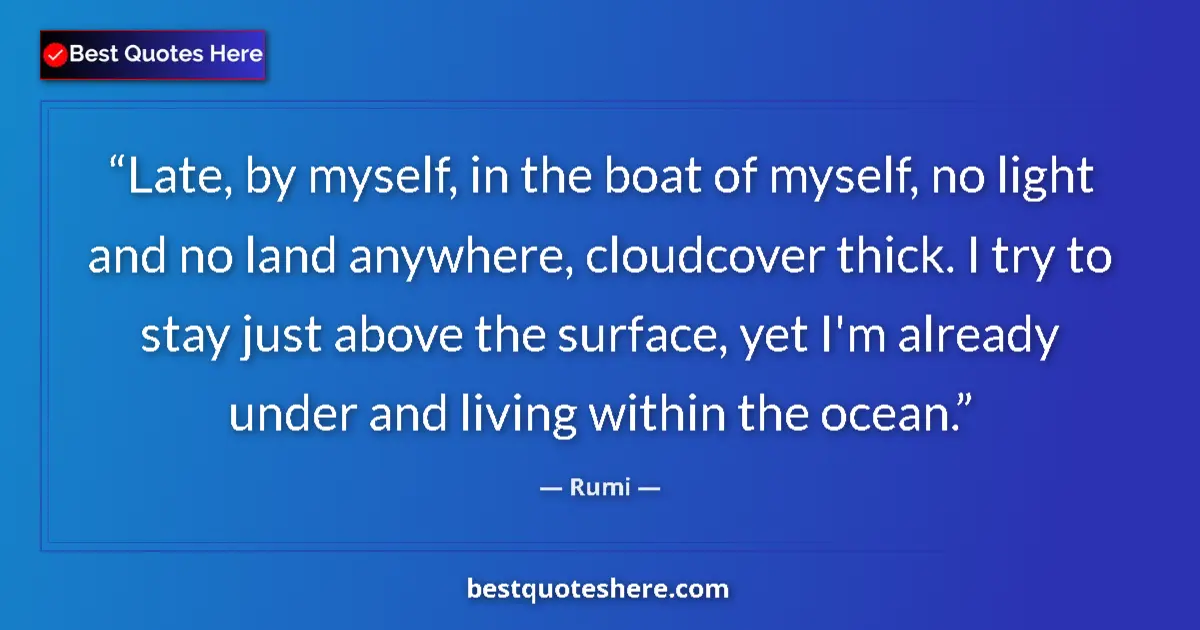 Quote by Rumi: Late, by myself, in the boat of myself, no light and no land anywhere, cloudcover thick. I try to st...
