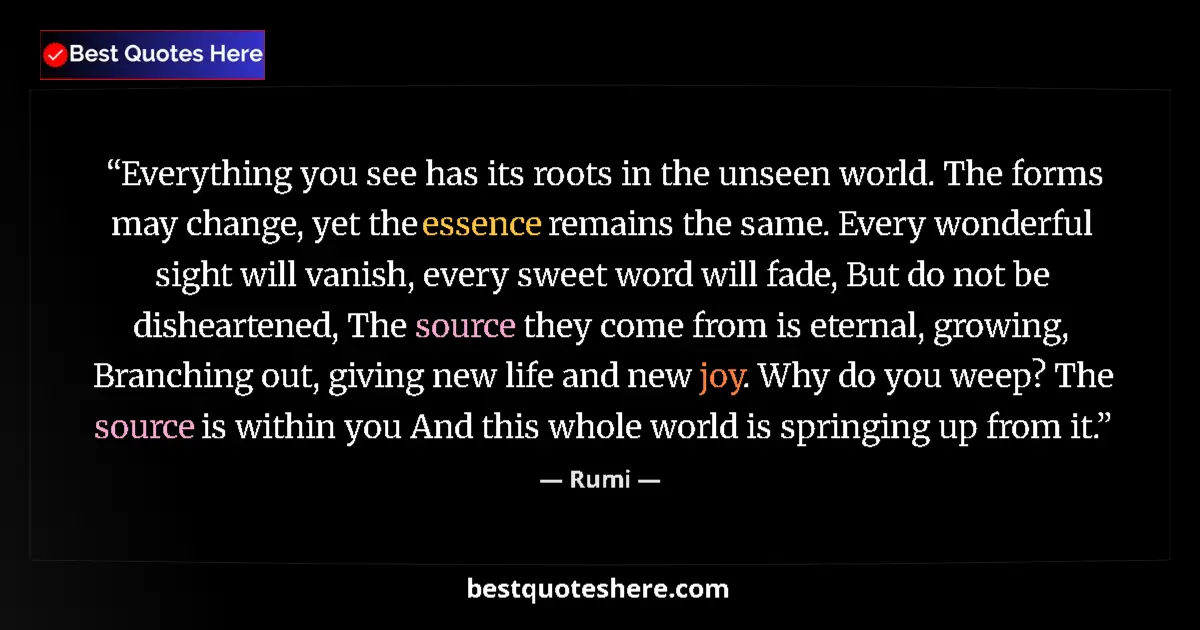 Quote by Rumi: Everything you see has its roots in the unseen world. The forms may change, yet the essence remains ...
