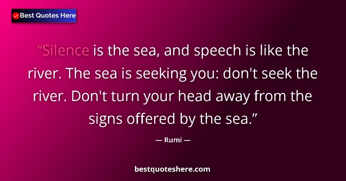 Quote by Rumi: Silence is the sea, and speech is like the river. The sea is seeking you: don't seek the river. Don'...