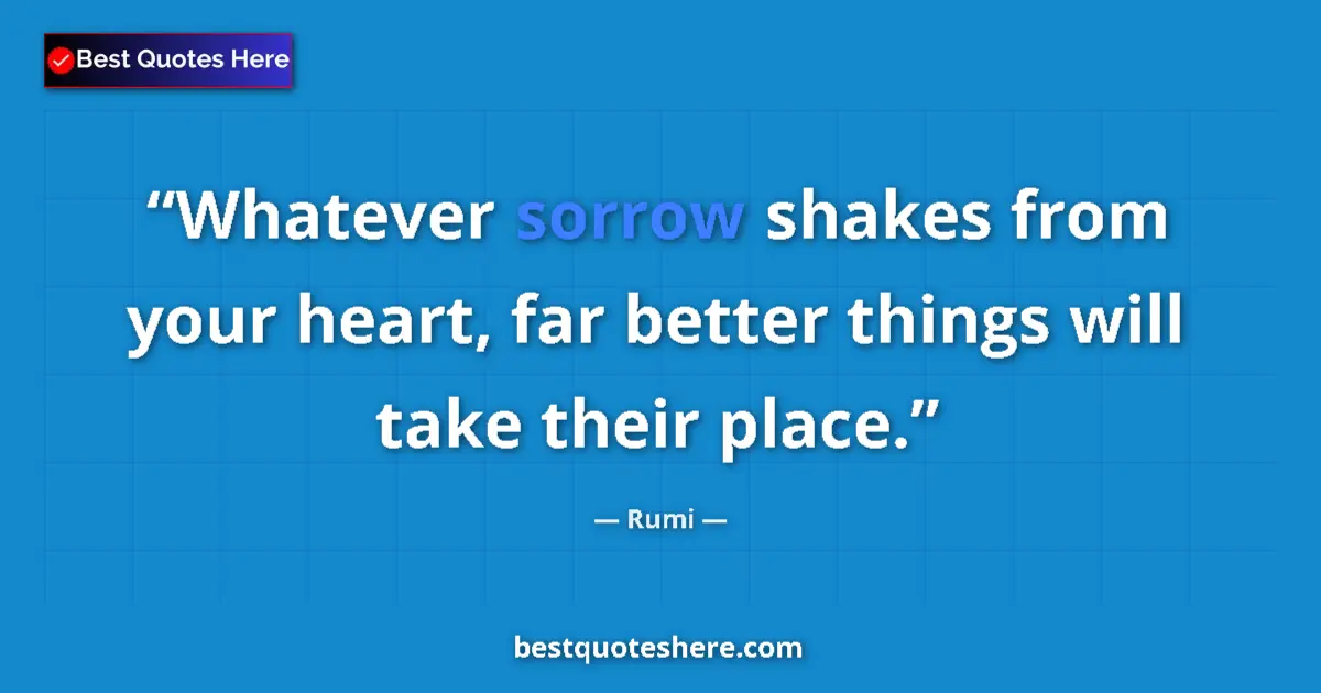 Image for the quote by Rumi: Whatever sorrow shakes from your heart, far better things will take their place....