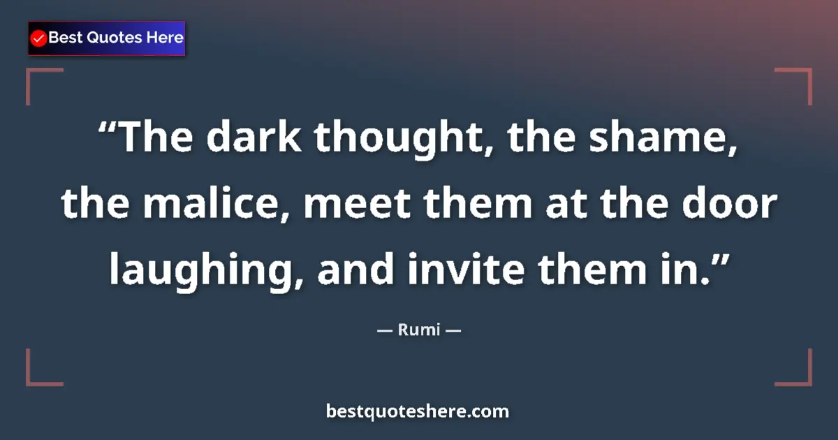 Quote by Rumi: The dark thought, the shame, the malice, meet them at the door laughing, and invite them in....