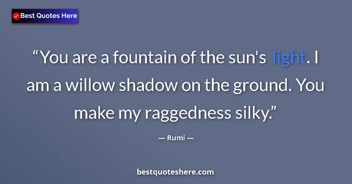 Quote by Rumi: You are a fountain of the sun's light. I am a willow shadow on the ground. You make my raggedness si...