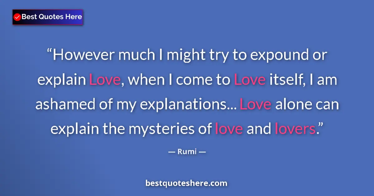 Quote by Rumi: However much I might try to expound or explain Love, when I come to Love itself, I am ashamed of my ...