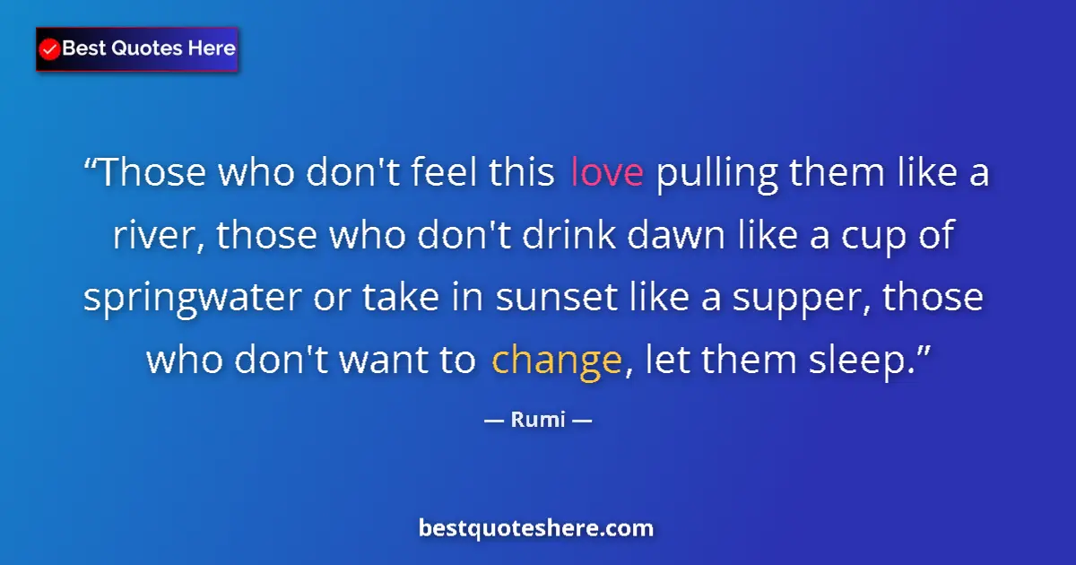Quote by Rumi: Those who don't feel this love pulling them like a river, those who don't drink dawn like a cup of  ...