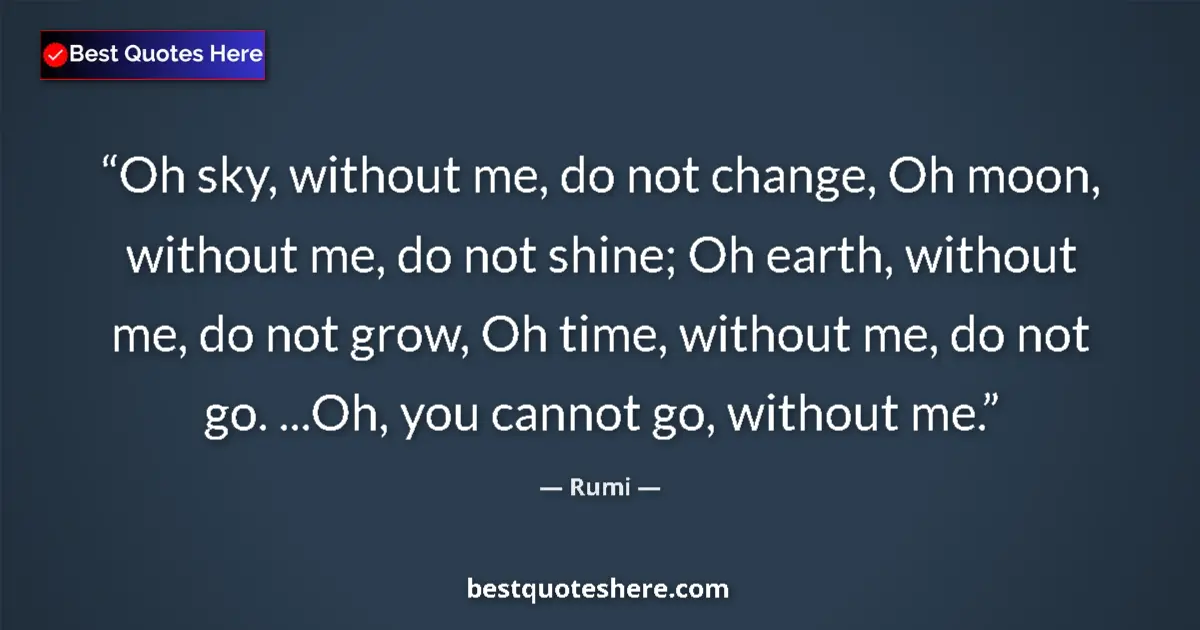 Quote by Rumi: Oh sky, without me, do not change, Oh moon, without me, do not shine; Oh earth, without me, do not g...
