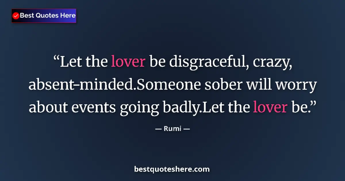 Quote by Rumi: Let the lover be disgraceful, crazy, absent-minded.Someone sober will worry about events going badly...