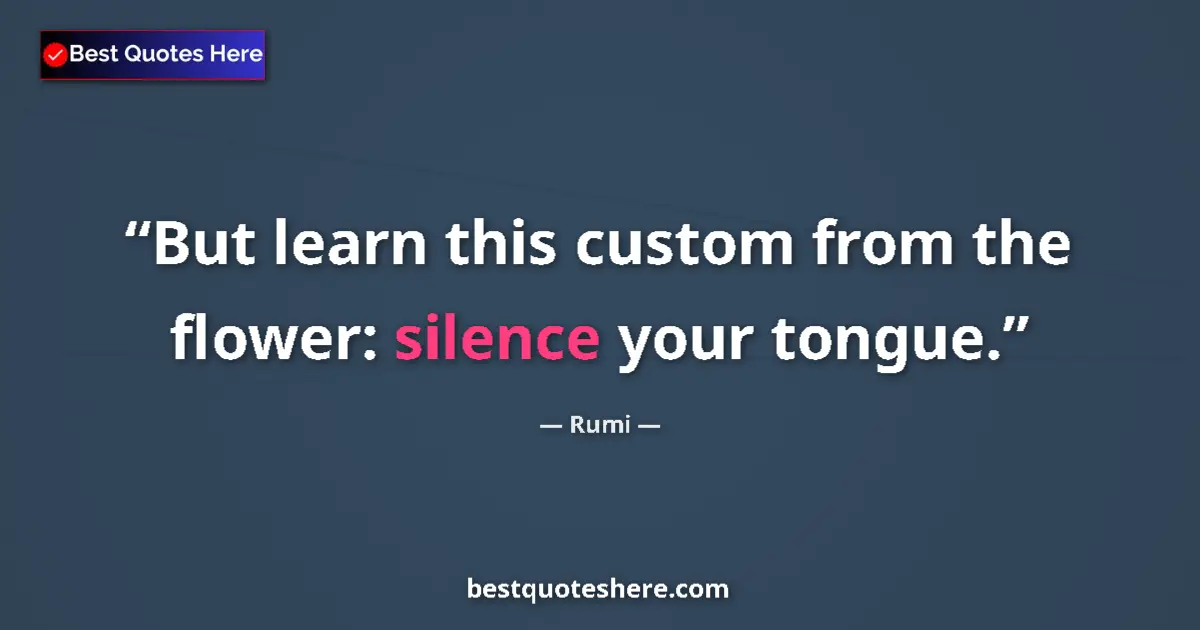 Quote by Rumi: But learn this custom from the flower: silence your tongue....