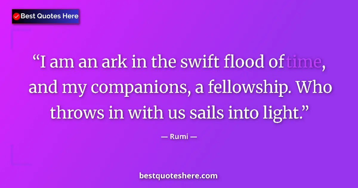 Quote by Rumi: I am an ark in the swift flood of time, and my companions, a fellowship. Who throws in with us sails...