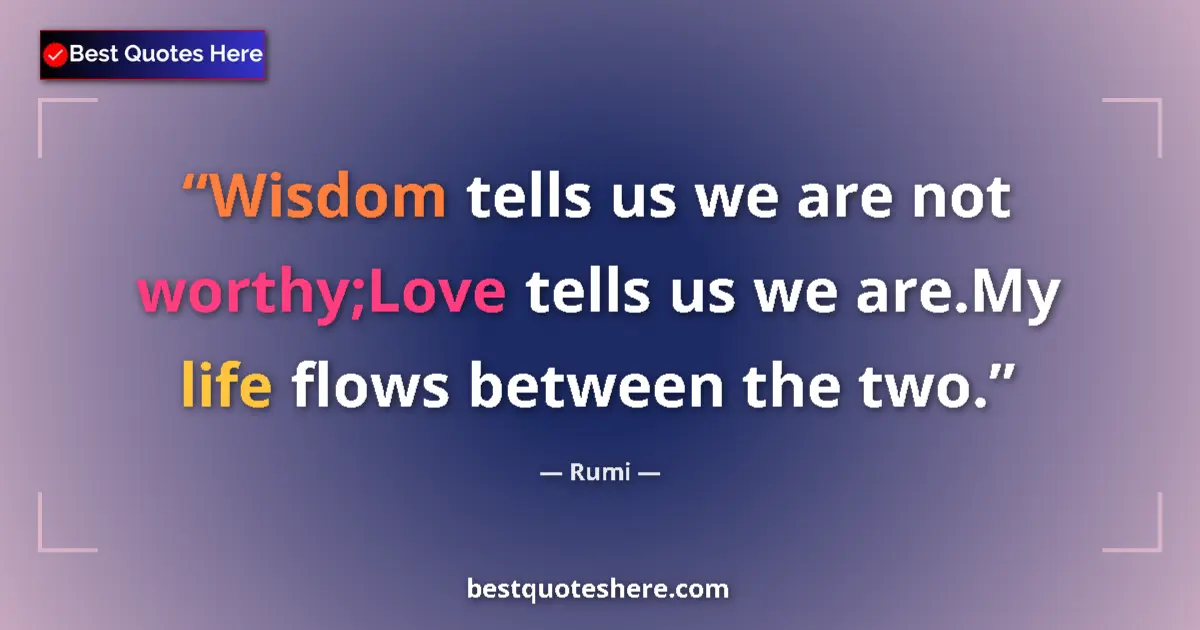 Quote by Rumi: Wisdom tells us we are not worthy;Love tells us we are.My life flows between the two....