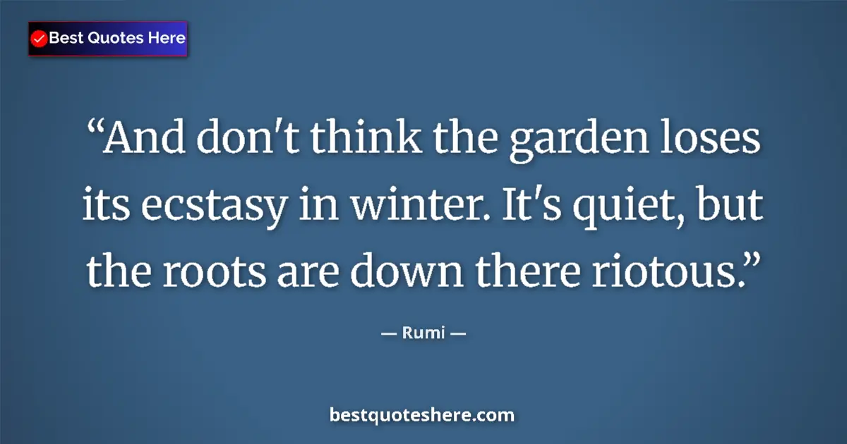 Quote by Rumi: And don't think the garden loses its ecstasy in winter. It's quiet, but the roots are down there rio...