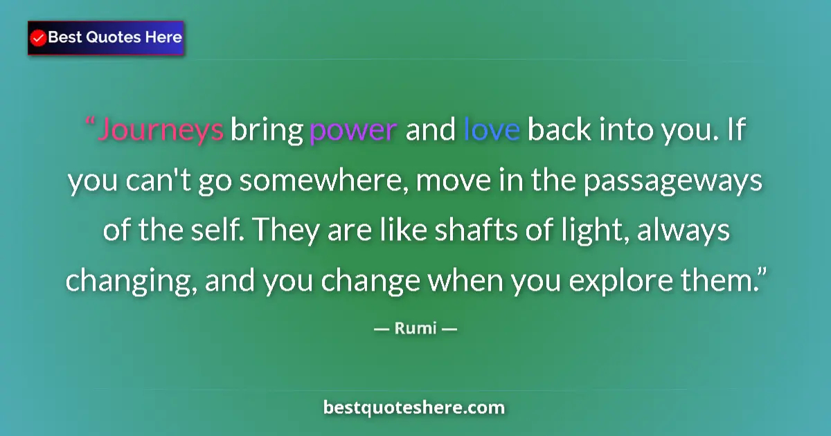 Quote by Rumi: Journeys bring power and love back into you. If you can't go somewhere, move in the passageways of t...