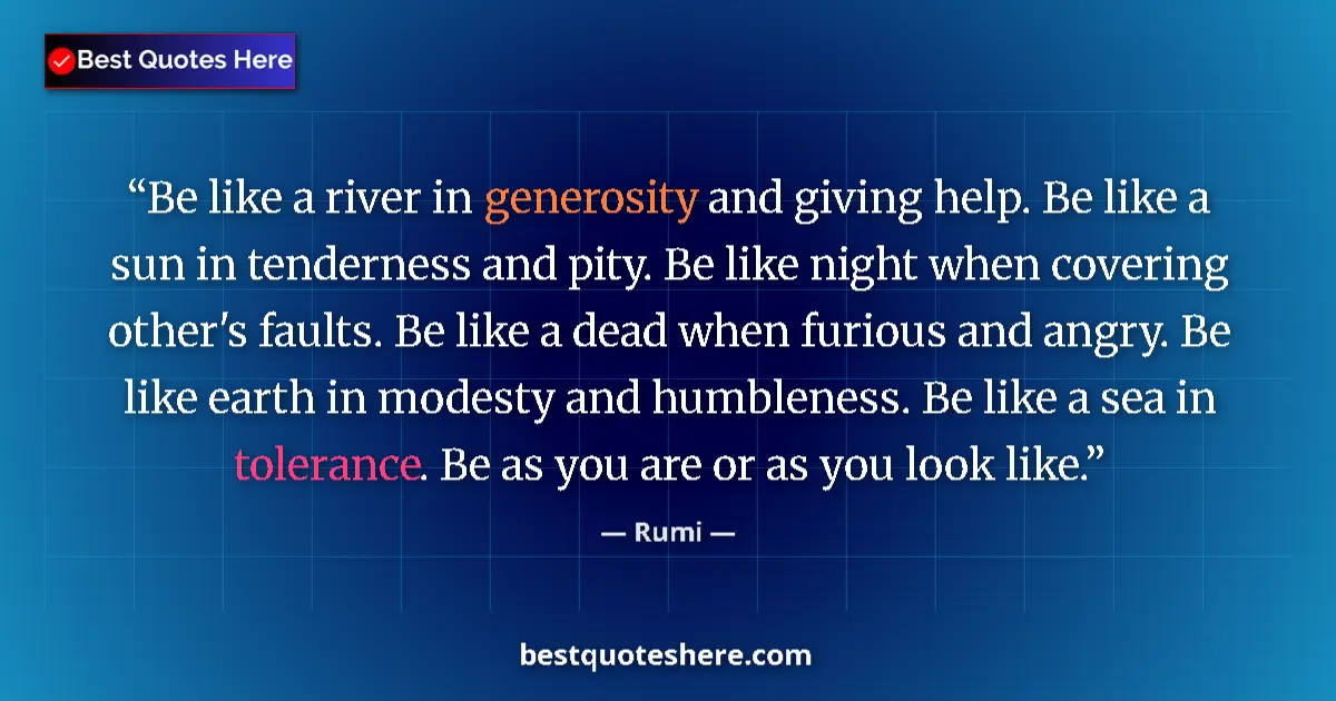 Quote by Rumi: Be like a river in generosity and giving help. Be like a sun in tenderness and pity. Be like night w...