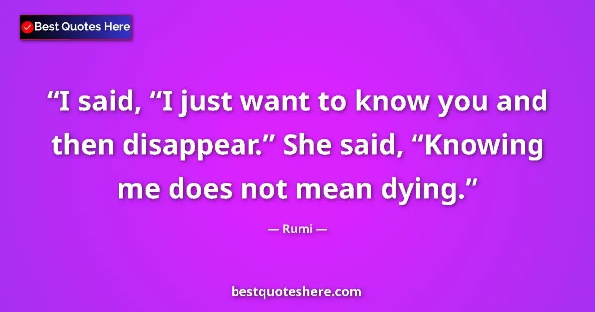 Quote by Rumi: I said, “I just want to know you and then disappear.” She said, “Knowing me does not mean dying....