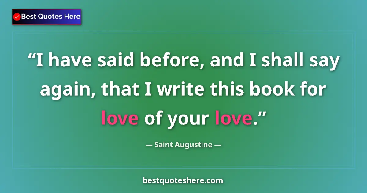 Quote by Saint Augustine: I have said before, and I shall say again, that I write this book for love of your love....
