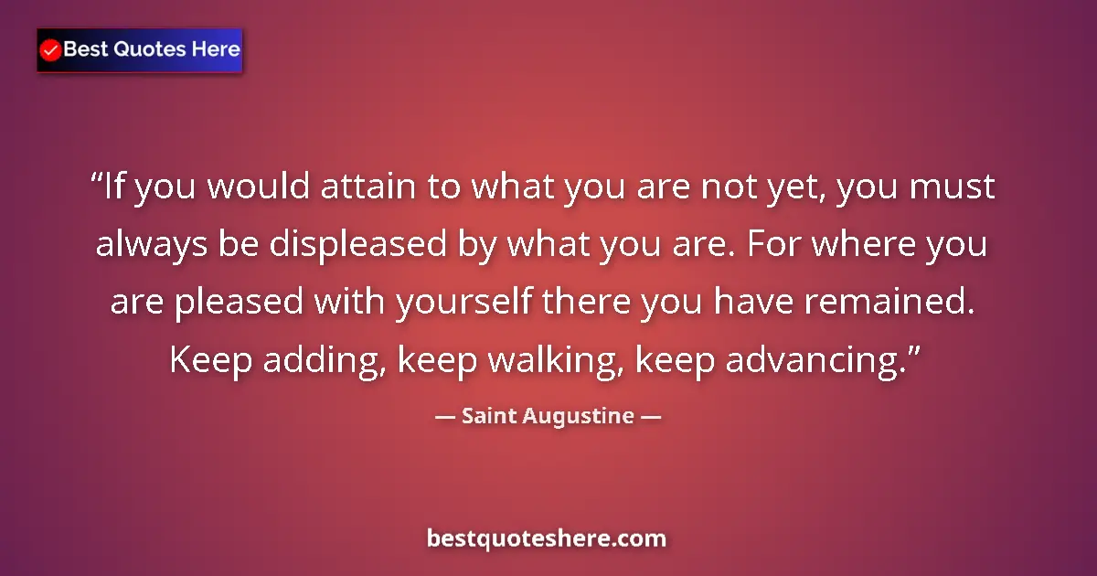 Quote by Saint Augustine: If you would attain to what you are not yet, you must always be displeased by what you are. For wher...