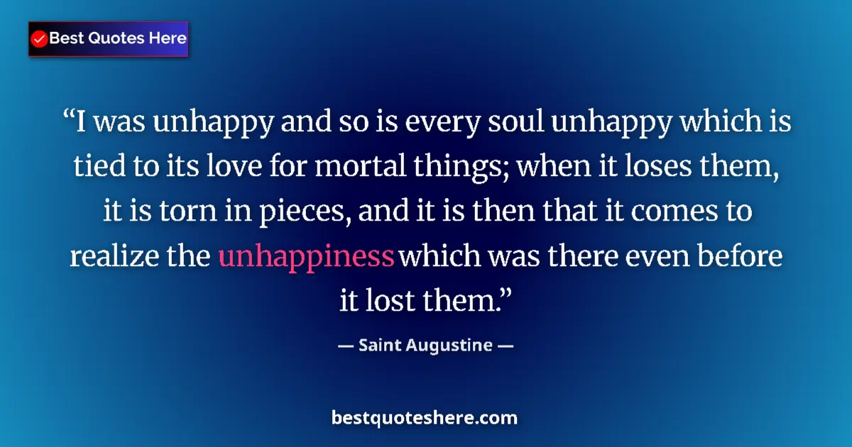 Quote by Saint Augustine: I was unhappy and so is every soul unhappy which is tied to its love for mortal things; when it lose...