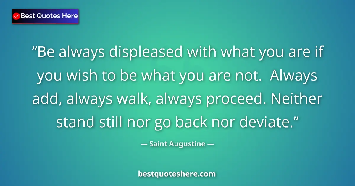 Quote by Saint Augustine: Be always displeased with what you are if you wish to be what you are not.  Always add, always walk,...