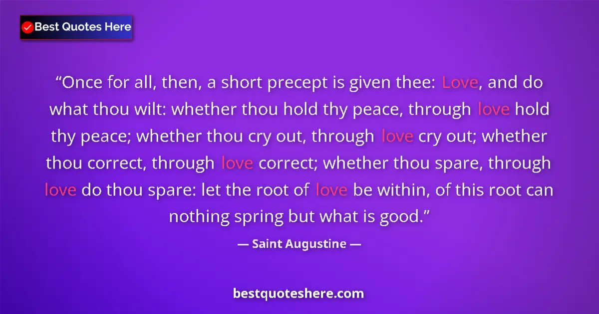 Image for the quote by Saint Augustine: Once for all, then, a short precept is given thee: Love, and do what thou wilt: whether thou hold th...