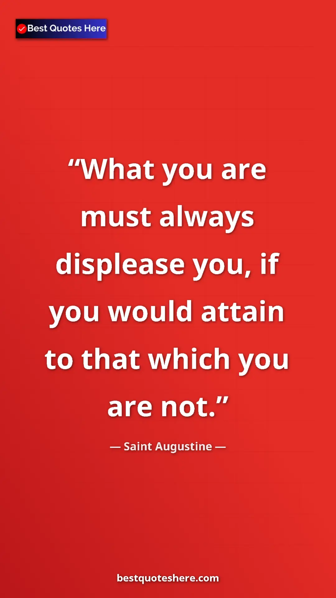 Saint Augustine Quote Card: "What you are must always displease you, if you would attain..." Pinterest quote poster by Saint Augustine: "What you are must always displease you, if you would attain..."