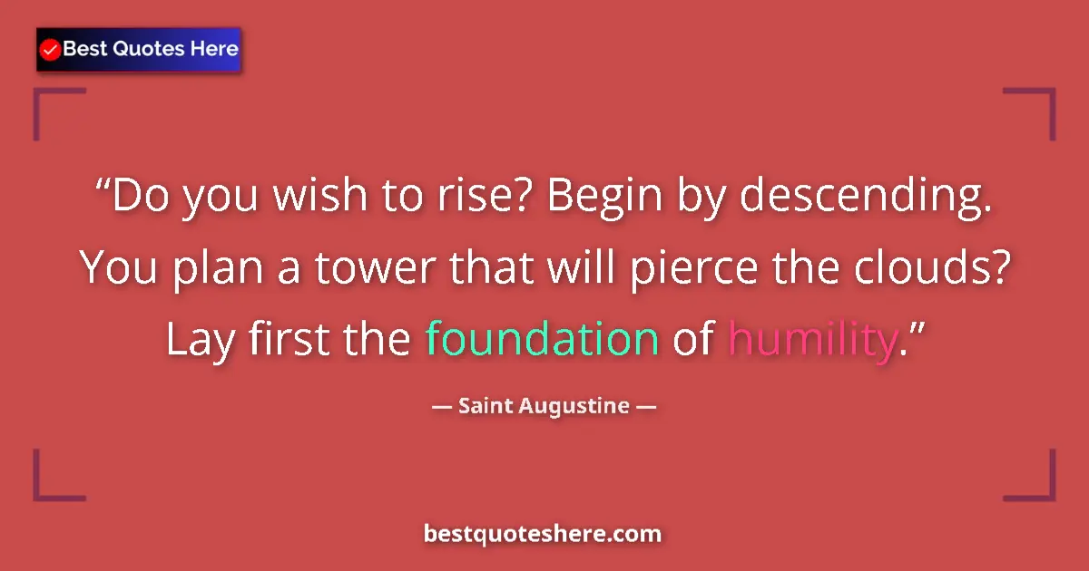 Quote by Saint Augustine: Do you wish to rise? Begin by descending. You plan a tower that will pierce the clouds? Lay first th...