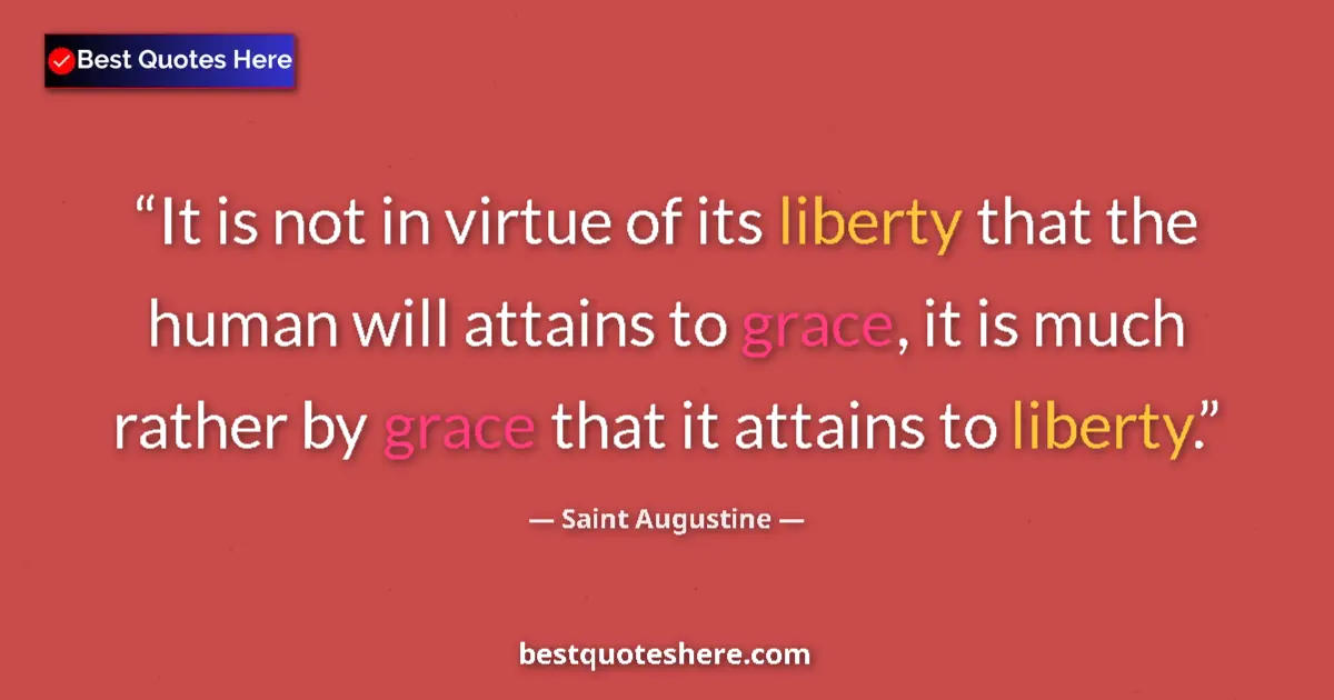 Quote by Saint Augustine: It is not in virtue of its liberty that the human will attains to grace, it is much rather by grace ...