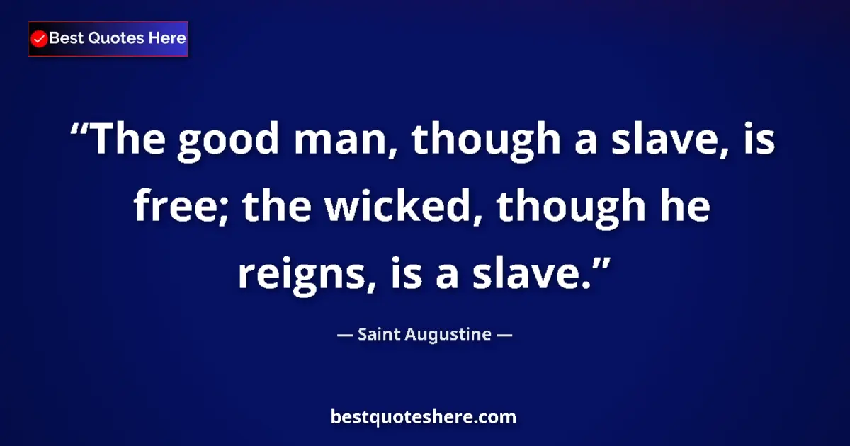 Quote by Saint Augustine: The good man, though a slave, is free; the wicked, though he reigns, is a slave....