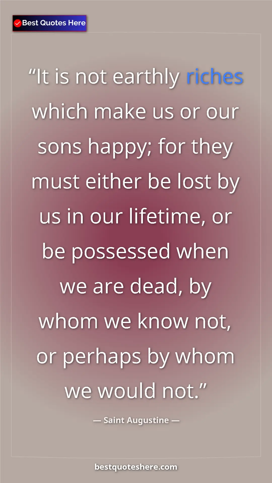 Saint Augustine Quote Card: "It is not earthly riches which make us or our sons happy;..." Pinterest quote poster by Saint Augustine: "It is not earthly riches which make us or our sons happy;..."