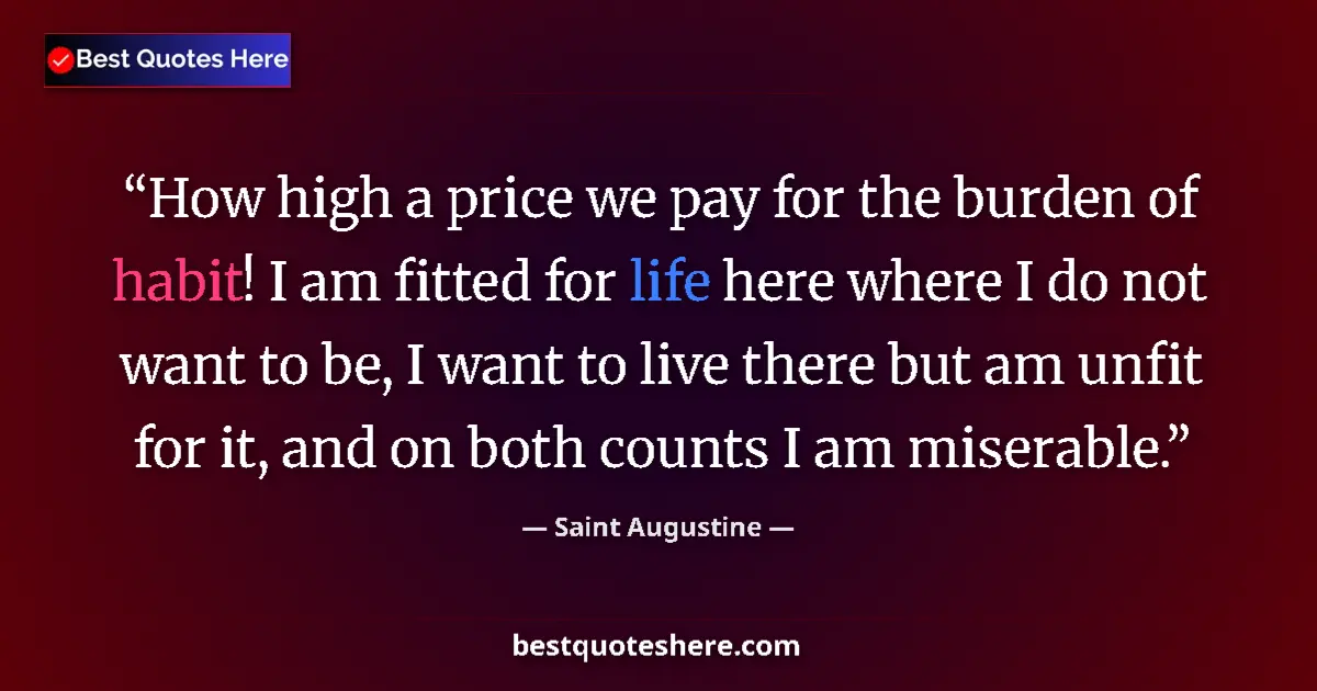 Quote by Saint Augustine: How high a price we pay for the burden of habit! I am fitted for life here where I do not want to be...