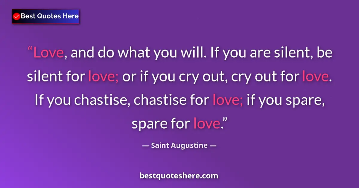 Quote by Saint Augustine: Love, and do what you will. If you are silent, be silent for love; or if you cry out, cry out for lo...