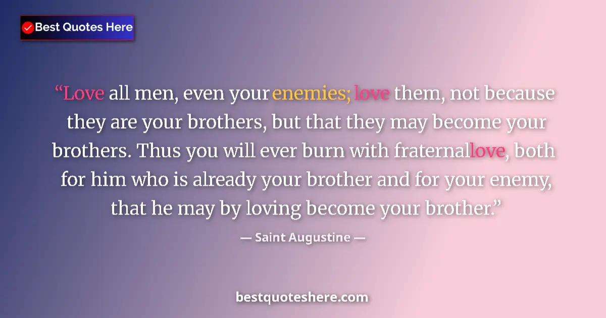 Quote by Saint Augustine: Love all men, even your enemies; love them, not because they are your brothers, but that they may be...