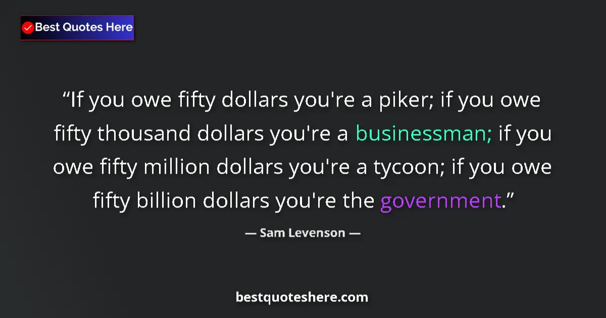 Quote by Sam Levenson: If you owe fifty dollars you're a piker; if you owe fifty thousand dollars you're a businessman; if ...