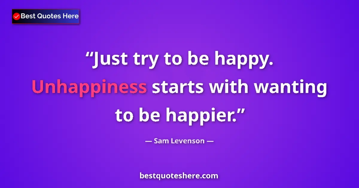 Quote by Sam Levenson: Just try to be happy. Unhappiness starts with wanting to be happier....