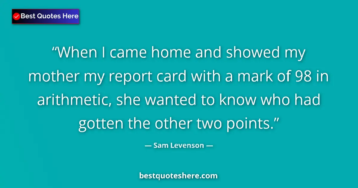 Quote by Sam Levenson: When I came home and showed my mother my report card with a mark of 98 in arithmetic, she wanted to ...