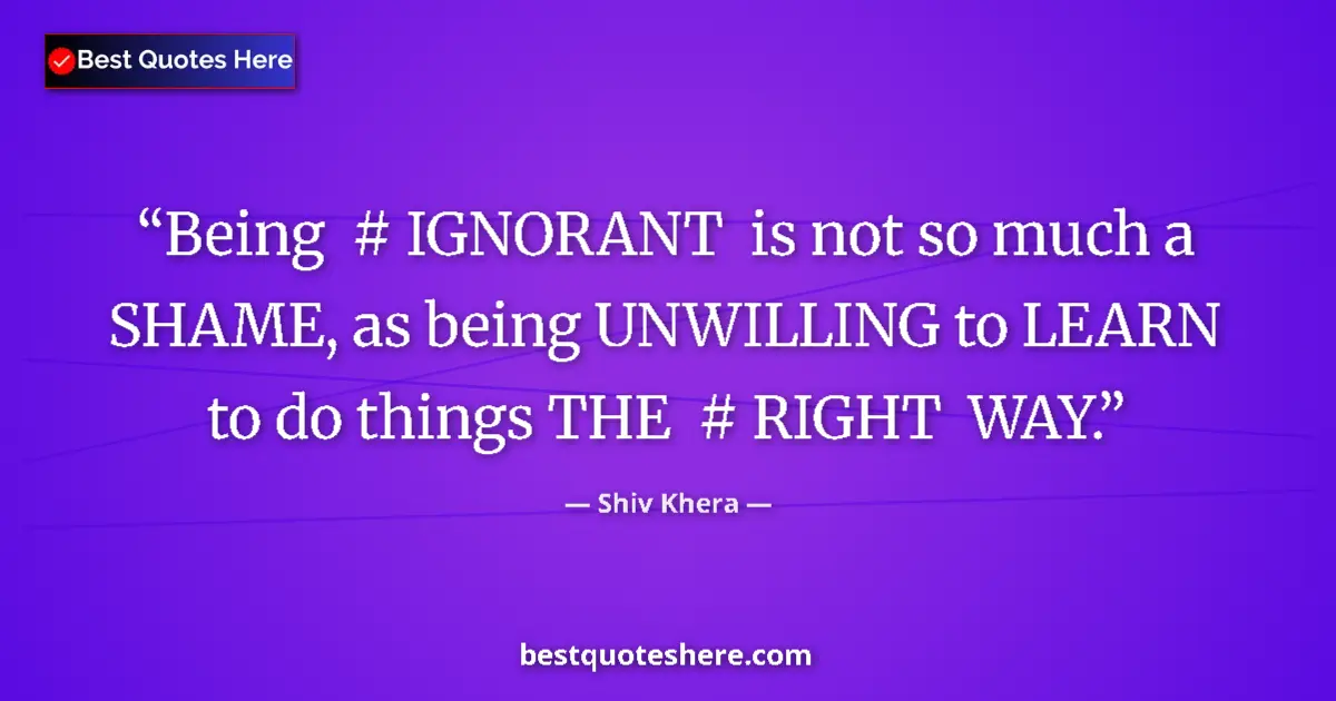 Quote by Shiv Khera: Being  #‎ IGNORANT  is not so much a SHAME, as being UNWILLING to LEARN to do things THE  #‎ RIGHT  ...