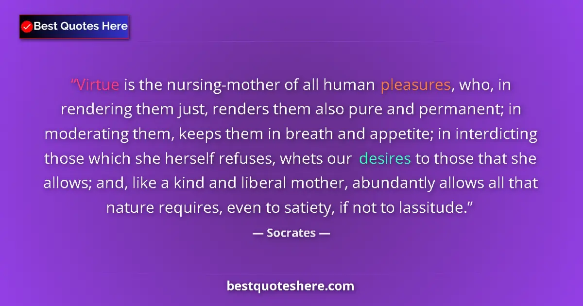Quote by Socrates: Virtue is the nursing-mother of all human pleasures, who, in rendering them just, renders them also ...