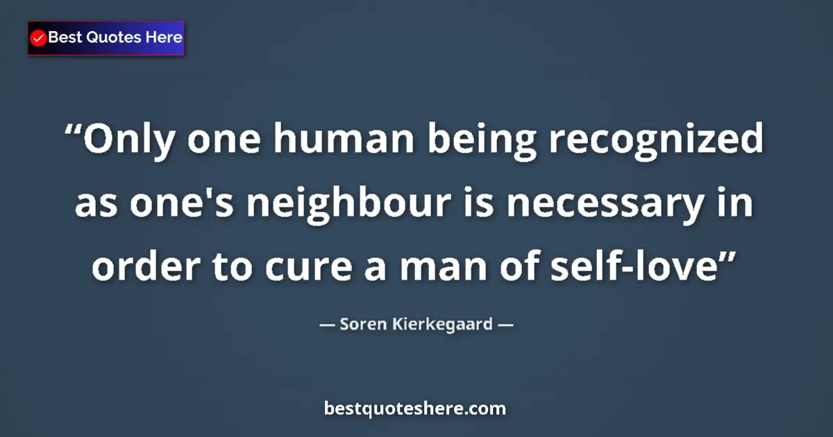 Quote by Soren Kierkegaard: Only one human being recognized as one's neighbour is necessary in order to cure a man of self-love...