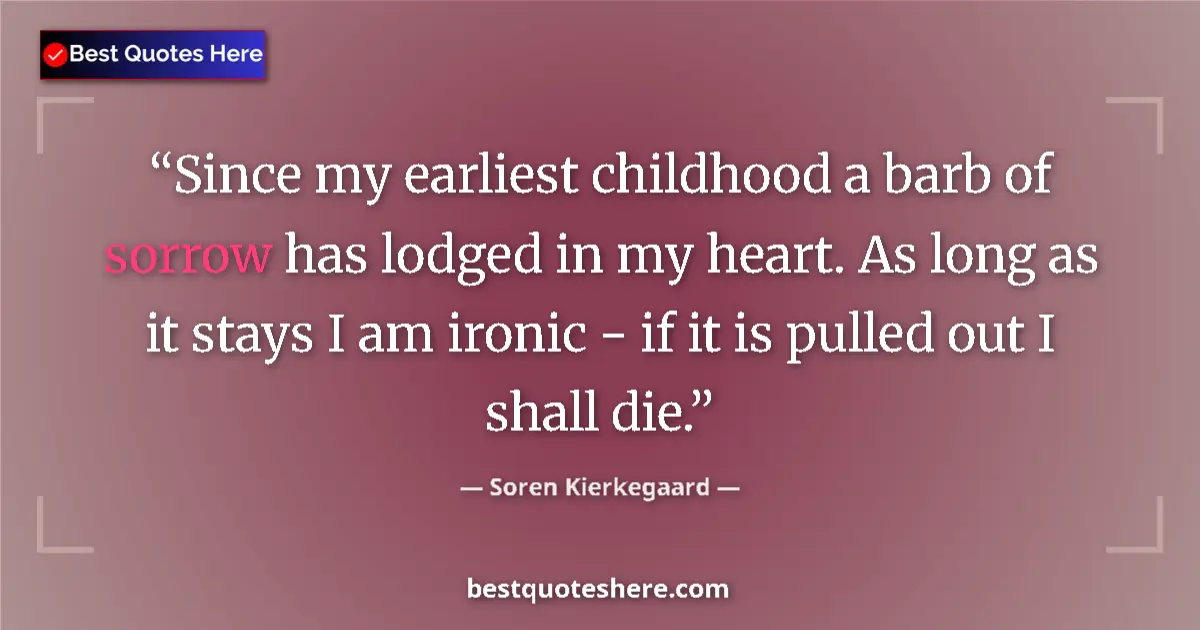 Image for the quote by Soren Kierkegaard: Since my earliest childhood a barb of sorrow has lodged in my heart. As long as it stays I am ironic...