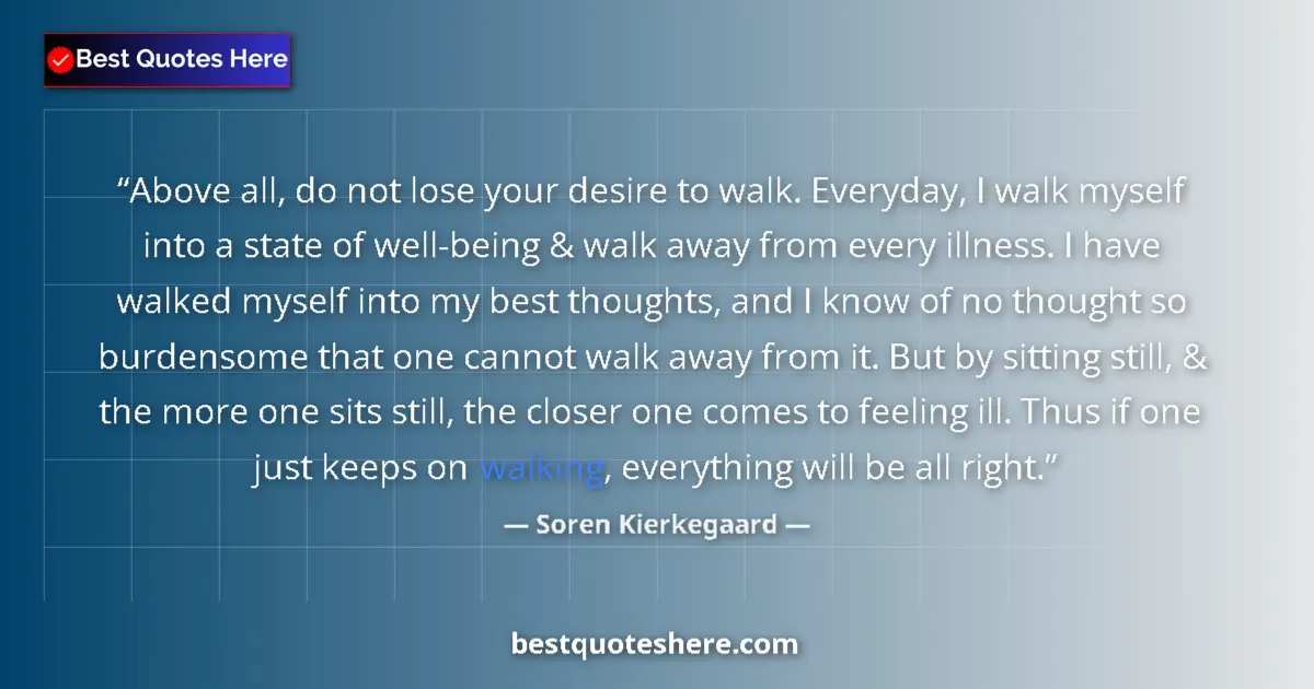 Quote by Soren Kierkegaard: Above all, do not lose your desire to walk. Everyday, I walk myself into a state of well-being & wal...