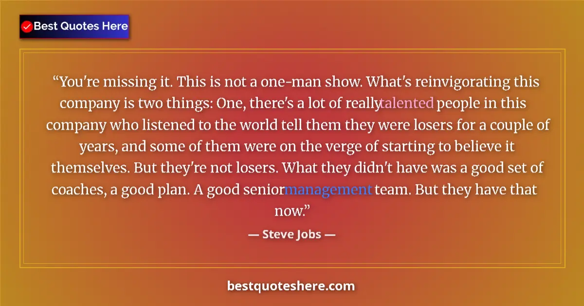 Quote by Steve Jobs: You're missing it. This is not a one-man show. What's reinvigorating this company is two things: One...