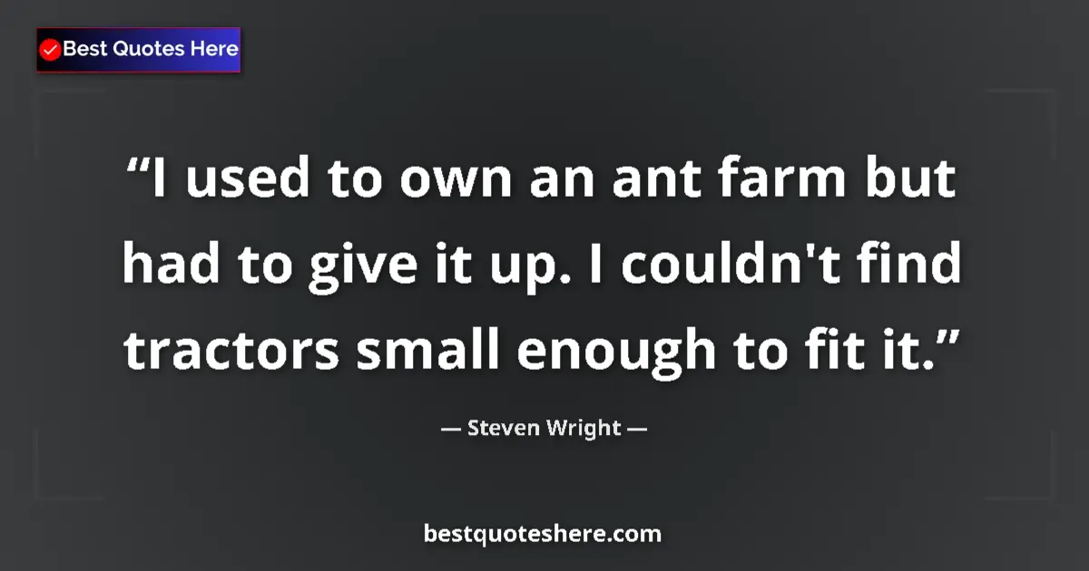 Quote by Steven Wright: I used to own an ant farm but had to give it up. I couldn't find tractors small enough to fit it....