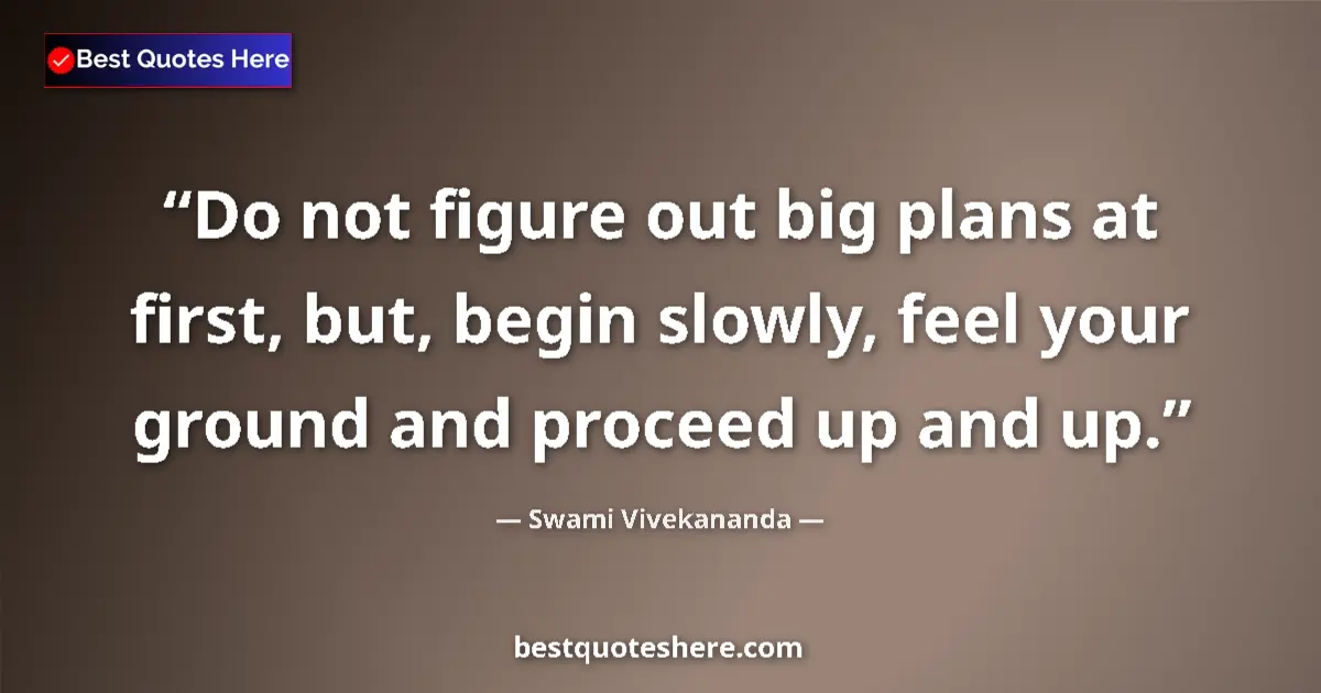 Quote by Swami Vivekananda: Do not figure out big plans at first, but, begin slowly, feel your ground and proceed up and up....