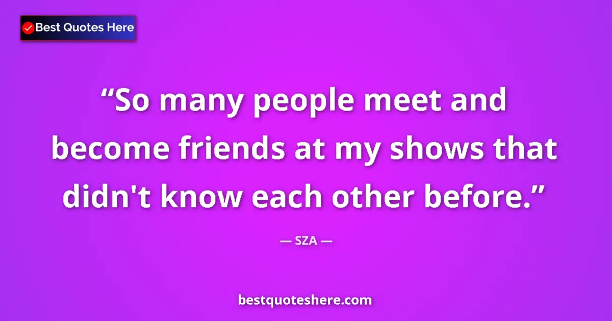 Quote by SZA: So many people meet and become friends at my shows that didn't know each other before....