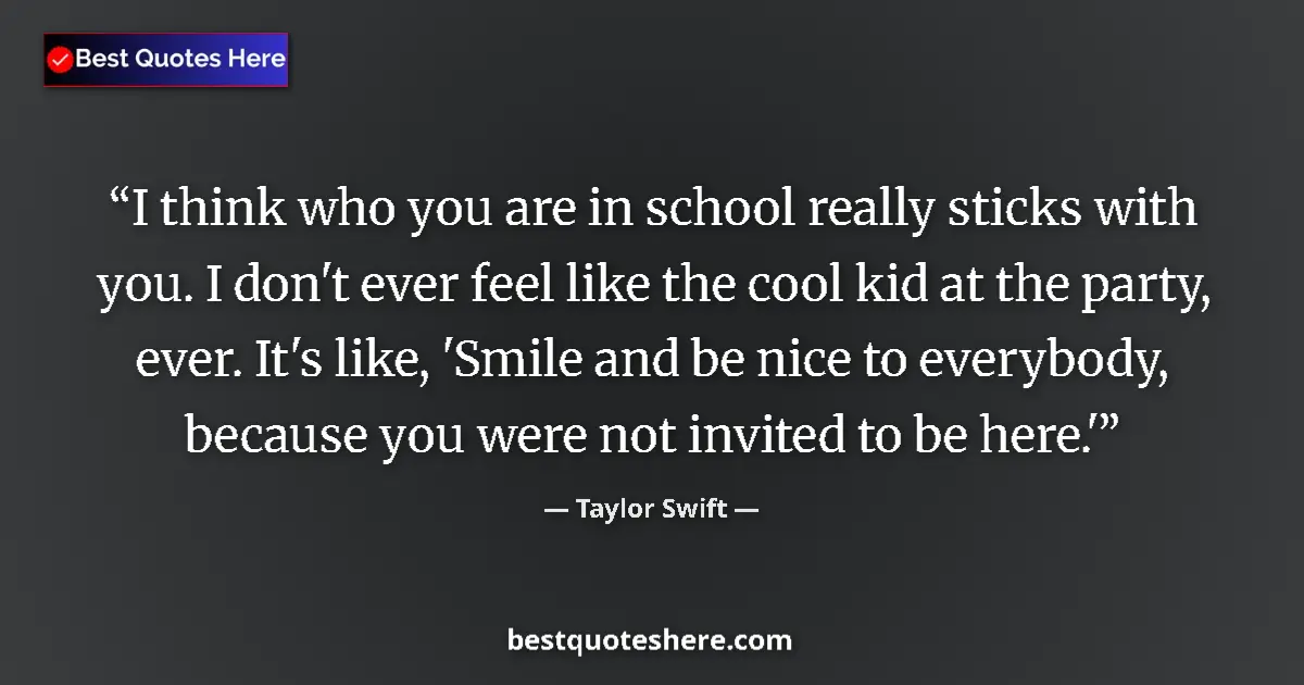 Quote by Taylor Swift: I think who you are in school really sticks with you. I don't ever feel like the cool kid at the par...