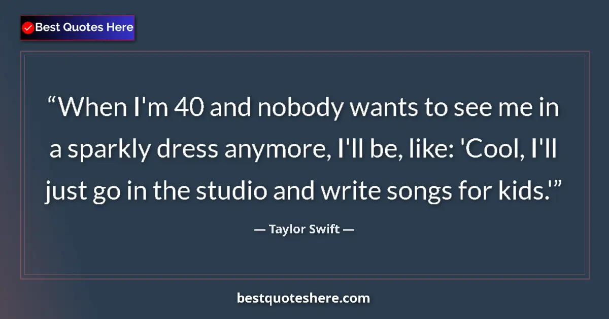 Quote by Taylor Swift: When I'm 40 and nobody wants to see me in a sparkly dress anymore, I'll be, like: 'Cool, I'll just g...