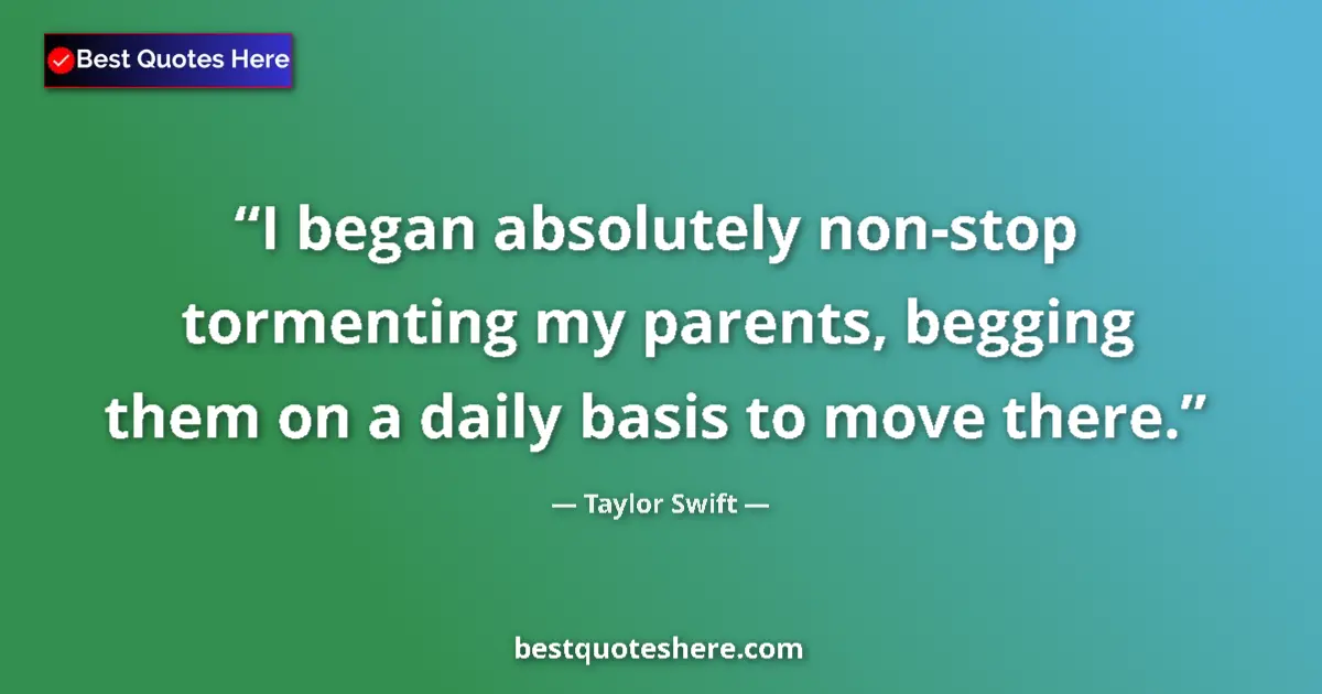 Quote by Taylor Swift: I began absolutely non-stop tormenting my parents, begging them on a daily basis to move there....