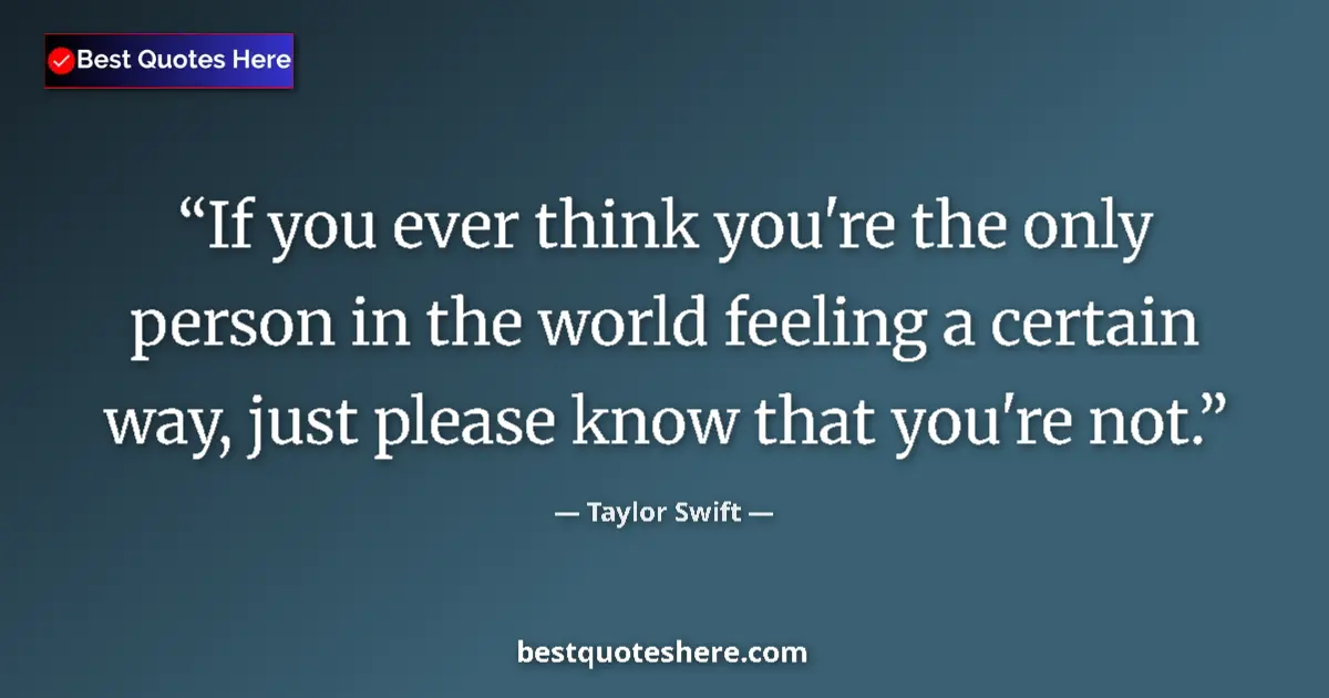 Quote by Taylor Swift: If you ever think you're the only person in the world feeling a certain way, just please know that y...